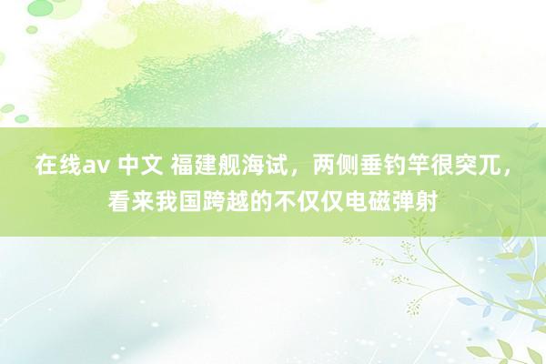 在线av 中文 福建舰海试，两侧垂钓竿很突兀，看来我国跨越的不仅仅电磁弹射