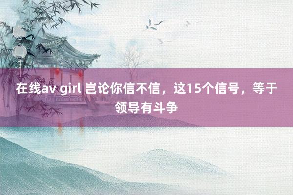 在线av girl 岂论你信不信，这15个信号，等于领导有斗争