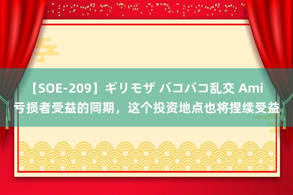 【SOE-209】ギリモザ バコバコ乱交 Ami 亏损者受益的同期，这个投资地点也将捏续受益