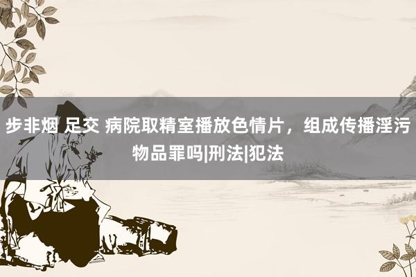 步非烟 足交 病院取精室播放色情片，组成传播淫污物品罪吗|刑法|犯法