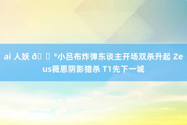 ai 人妖 🎮小吕布炸弹东谈主开场双杀升起 Zeus薇恩阴影猎杀 T1先下一城