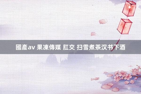 國產av 果凍傳媒 肛交 扫雪煮茶汉书下酒