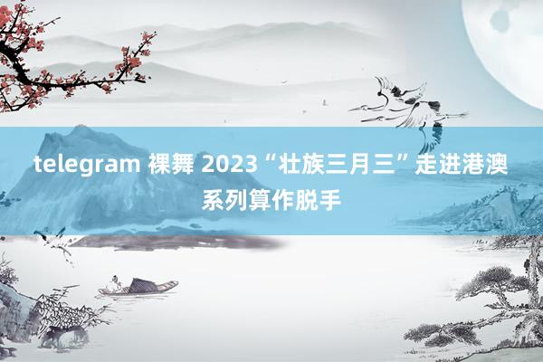 telegram 裸舞 2023“壮族三月三”走进港澳系列算作脱手